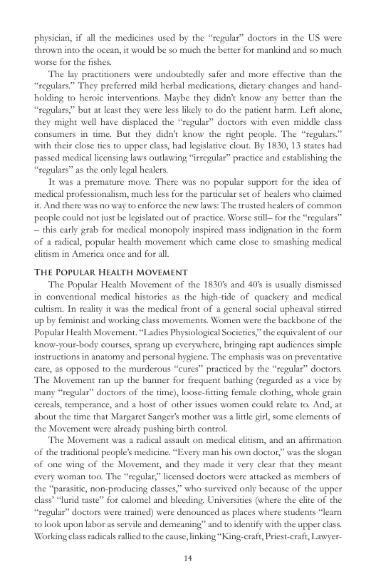 physician, if all the medicines used by the “regulas” doctors in the US were thrown into the ocean, it would be so much the better for mankind and so much worse for the fishes. The lay practitioners wese undoubtedly safer and more effective than the “cegulars” They preferred mild herbal medications, dietary changes and hand- holding to heroic interventions. Maybe they didat know any better than the “regulars” but at least they were less likely to do the patient harm. Left alone, they might well have displaced the “regular” doctors with even middle class consumers in time. But they didat know the right people. The “regulars.” with their close ties to upper class, had legislative clout. By 1830, 13 states had passed medical licensing laws outlawing “irsegular” practice and establishing the “regulars” as the only legal healers It was a premature move. There was no popular support for the idea of medical professionalism, much less for the particular set of healers who claimed it. And there was no way to enforce the new laws: The trusted healers of common people could not just be lepislated out of practice. Worse still— for the “regulars” ~ this carly grab for medical monopoly inspired mass indignation in the form of 4 radical, popular health movement which came close to smashing medical eliism in America once and for all THE POPULAR HEALTH MOVEMENT The Popular Health Movement of the 1830% and 401 is usually dismissed in conventional medical histories as the high-tide of quackery and medical cultism. In reality it was the medical front of a general social upheaval stirred up by feminist and working class movements. Women were the backbone of the Popular Health Movement. “Ladies Physiological Societies,” the equivalent of our know-your-body courses, sprang up everywhere, bringing rapt audiences simple instructions in anatomy and personal hygiene. The emphasis was on preventative care, a5 opposed 1o the murderous “cures” practiced by the “regulas” doctors. The Movement ran up the banner for frequent bathing (regasded as a vice by many “regular” doctors of the time), loose-fitting female clothing, whole geain cereals, temperance, and a host of other issues women could relate to. And, at about the time that Margatet Sanger’s mother was a litle giel, some elements of the Movement were already pushing birth control The Movement was a radical assault on medical cliism, and an affirmation of the traditional people’s medicine. “Every man his own doctor,” was the slogan of one wing of the Movement, and they made it very clear that they meant every woman too. The “regular,” licensed doctors were attacked as members of the “paasitic, non-producing classes,” who survived only because of the upper elass” “lurid taste” for calomel and bleeding Universities (where the clite of the “regular” doctors were trained) were denounced as places where students “learn tolook upon labor as servile and demeaning” and to identify with the upper class. Working class radicals rallied to the cause, linking “King-craft, Pricst-craft, Lawyer- "